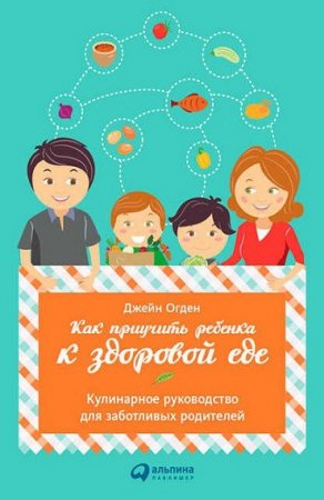 Как приучить ребенка к здоровой еде. Кулинарное руководство для заботливых родителей